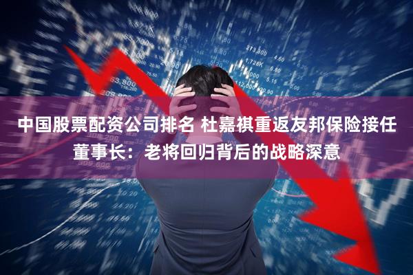 中国股票配资公司排名 杜嘉祺重返友邦保险接任董事长：老将回归背后的战略深意