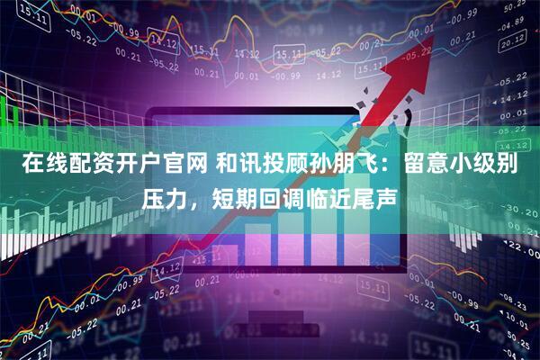 在线配资开户官网 和讯投顾孙朋飞：留意小级别压力，短期回调临近尾声