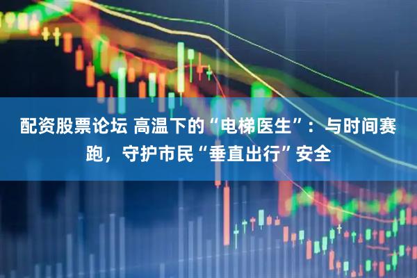 配资股票论坛 高温下的“电梯医生”：与时间赛跑，守护市民“垂直出行”安全
