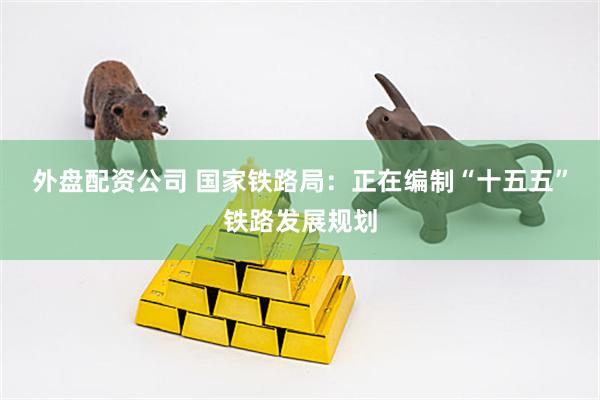 外盘配资公司 国家铁路局：正在编制“十五五”铁路发展规划