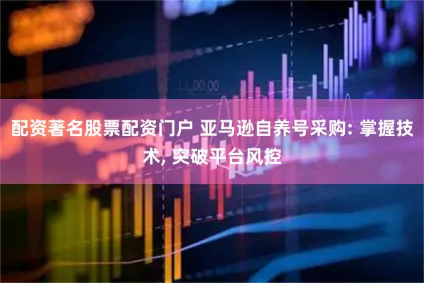 配资著名股票配资门户 亚马逊自养号采购: 掌握技术, 突破平台风控