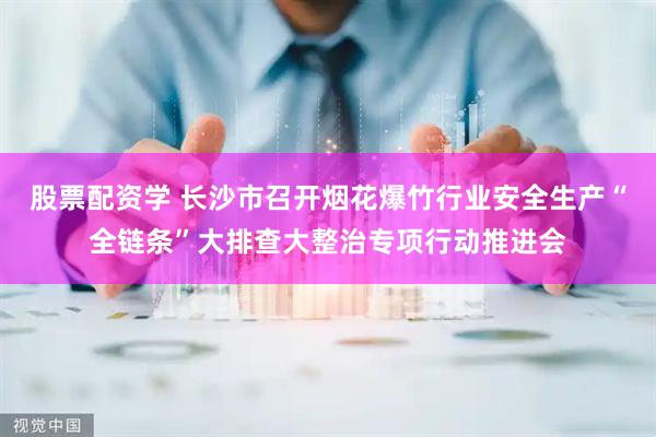 股票配资学 长沙市召开烟花爆竹行业安全生产“全链条”大排查大整治专项行动推进会