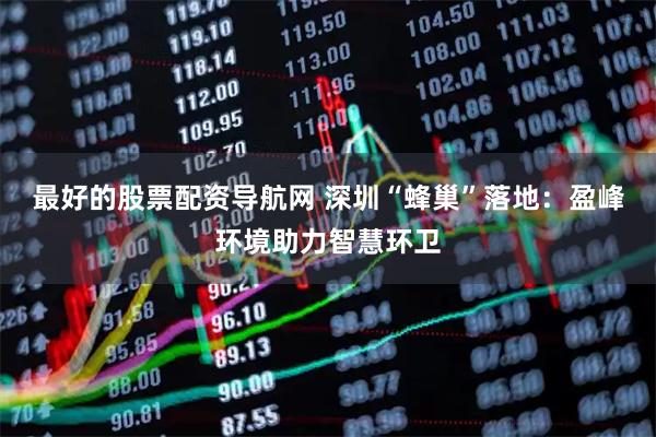 最好的股票配资导航网 深圳“蜂巢”落地：盈峰环境助力智慧环卫