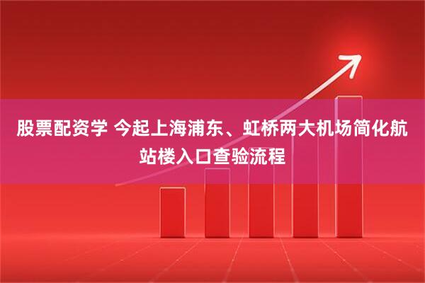 股票配资学 今起上海浦东、虹桥两大机场简化航站楼入口查验流程