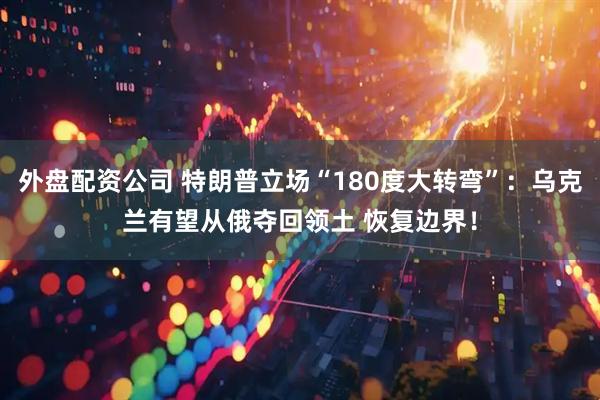 外盘配资公司 特朗普立场“180度大转弯”：乌克兰有望从俄夺回领土 恢复边界！
