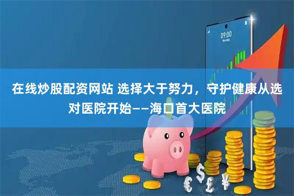 在线炒股配资网站 选择大于努力，守护健康从选对医院开始——海口首大医院