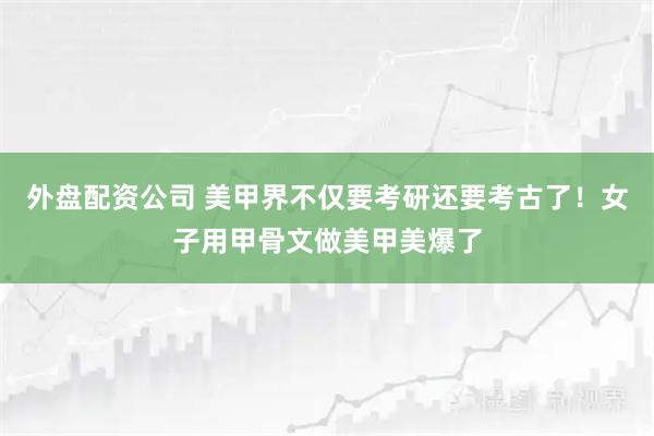 外盘配资公司 美甲界不仅要考研还要考古了!女子用甲骨文做美甲美爆了