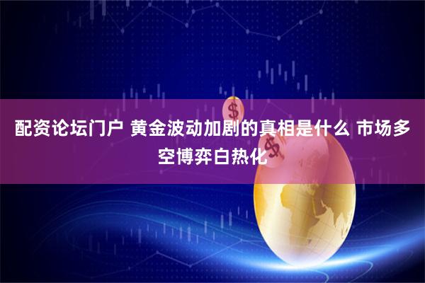 配资论坛门户 黄金波动加剧的真相是什么 市场多空博弈白热化