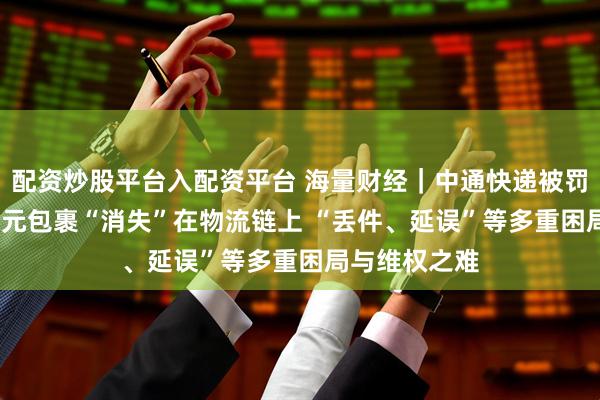 配资炒股平台入配资平台 海量财经|中通快递被罚背后:5000元包裹“消失”在物流链上 “丢件、延误”等多重困局与维权之难