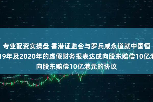 专业配资实操盘 香港证监会与罗兵咸永道就中国恒大集团2019年及2020年的虚假财务报表达成向股东赔偿10亿港元的协议