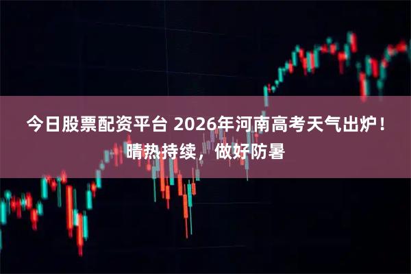 今日股票配资平台 2026年河南高考天气出炉！晴热持续，做好防暑