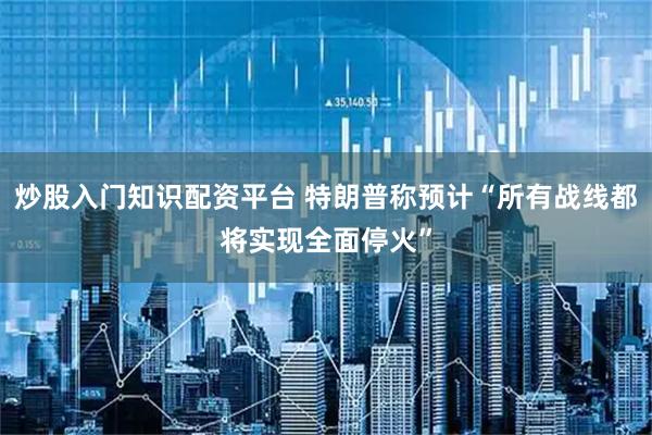 炒股入门知识配资平台 特朗普称预计“所有战线都将实现全面停火”