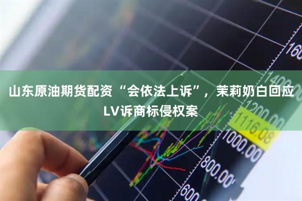 山东原油期货配资 “会依法上诉”，茉莉奶白回应LV诉商标侵权案