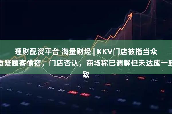 理财配资平台 海量财经 | KKV门店被指当众质疑顾客偷窃，门店否认，商场称已调解但未达成一致