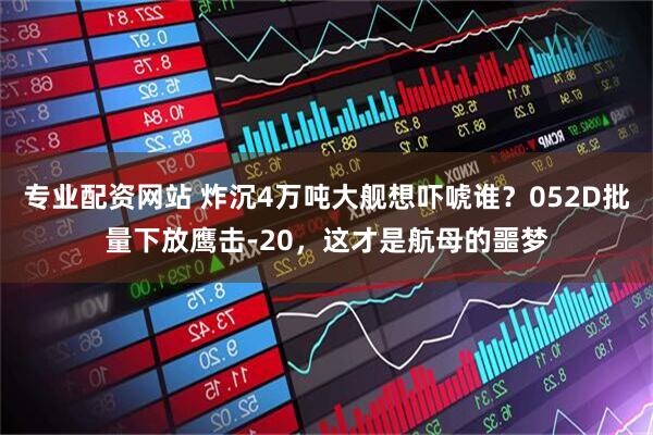 专业配资网站 炸沉4万吨大舰想吓唬谁？052D批量下放鹰击-20，这才是航母的噩梦