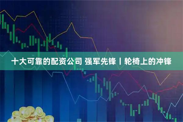 十大可靠的配资公司 强军先锋丨轮椅上的冲锋
