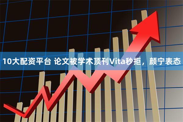 10大配资平台 论文被学术顶刊Vita秒拒，颜宁表态