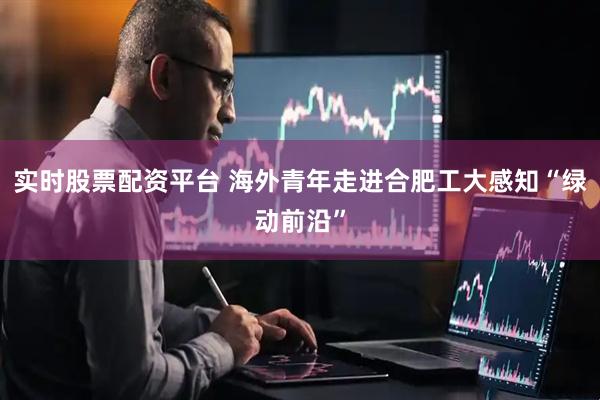实时股票配资平台 海外青年走进合肥工大感知“绿动前沿”