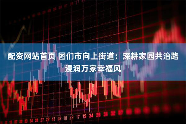 配资网站首页 图们市向上街道：深耕家园共治路浸润万家幸福风