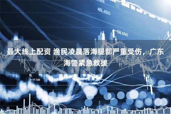 最大线上配资 渔民凌晨落海腿部严重受伤，广东海警紧急救援