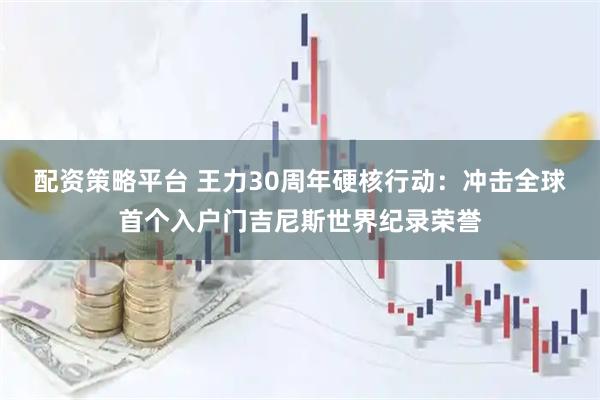 配资策略平台 王力30周年硬核行动：冲击全球首个入户门吉尼斯世界纪录荣誉