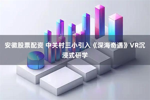 安徽股票配资 中关村三小引入《深海奇遇》VR沉浸式研学