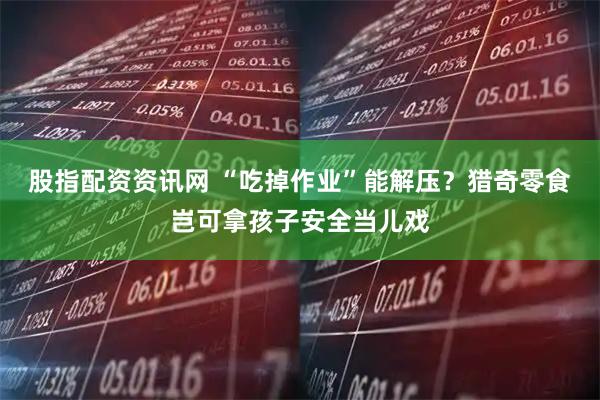 股指配资资讯网 “吃掉作业”能解压？猎奇零食岂可拿孩子安全当儿戏