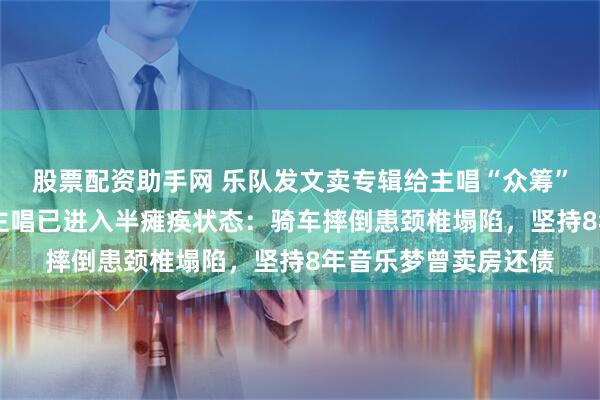 股票配资助手网 乐队发文卖专辑给主唱“众筹”手术费，38岁乐队主唱已进入半瘫痪状态：骑车摔倒患颈椎塌陷，坚持8年音乐梦曾卖房还债