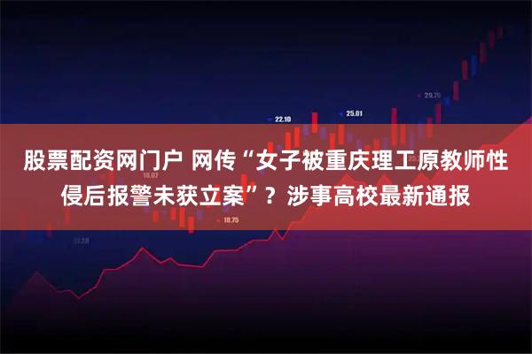 股票配资网门户 网传“女子被重庆理工原教师性侵后报警未获立案”？涉事高校最新通报