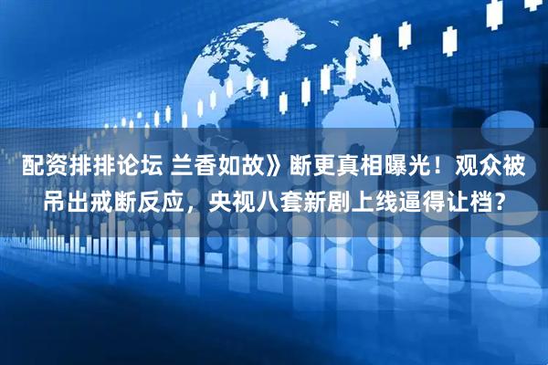 配资排排论坛 兰香如故》断更真相曝光！观众被吊出戒断反应，央视八套新剧上线逼得让档？