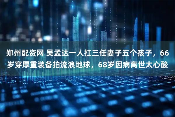 郑州配资网 吴孟达一人扛三任妻子五个孩子，66岁穿厚重装备拍流浪地球，68岁因病离世太心酸