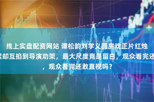 线上实盘配资网站 谭松韵刘学义圆房戏正片红烛造梦，花絮却互掐到导演劝架，最大尺度竟是留白，观众看完还敢直视吗？