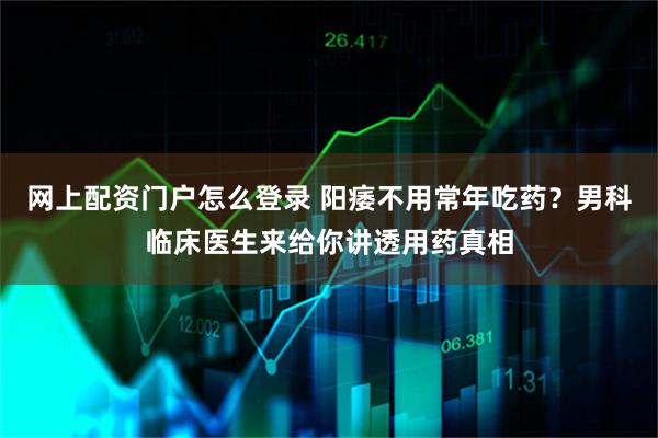 网上配资门户怎么登录 阳痿不用常年吃药？男科临床医生来给你讲透用药真相